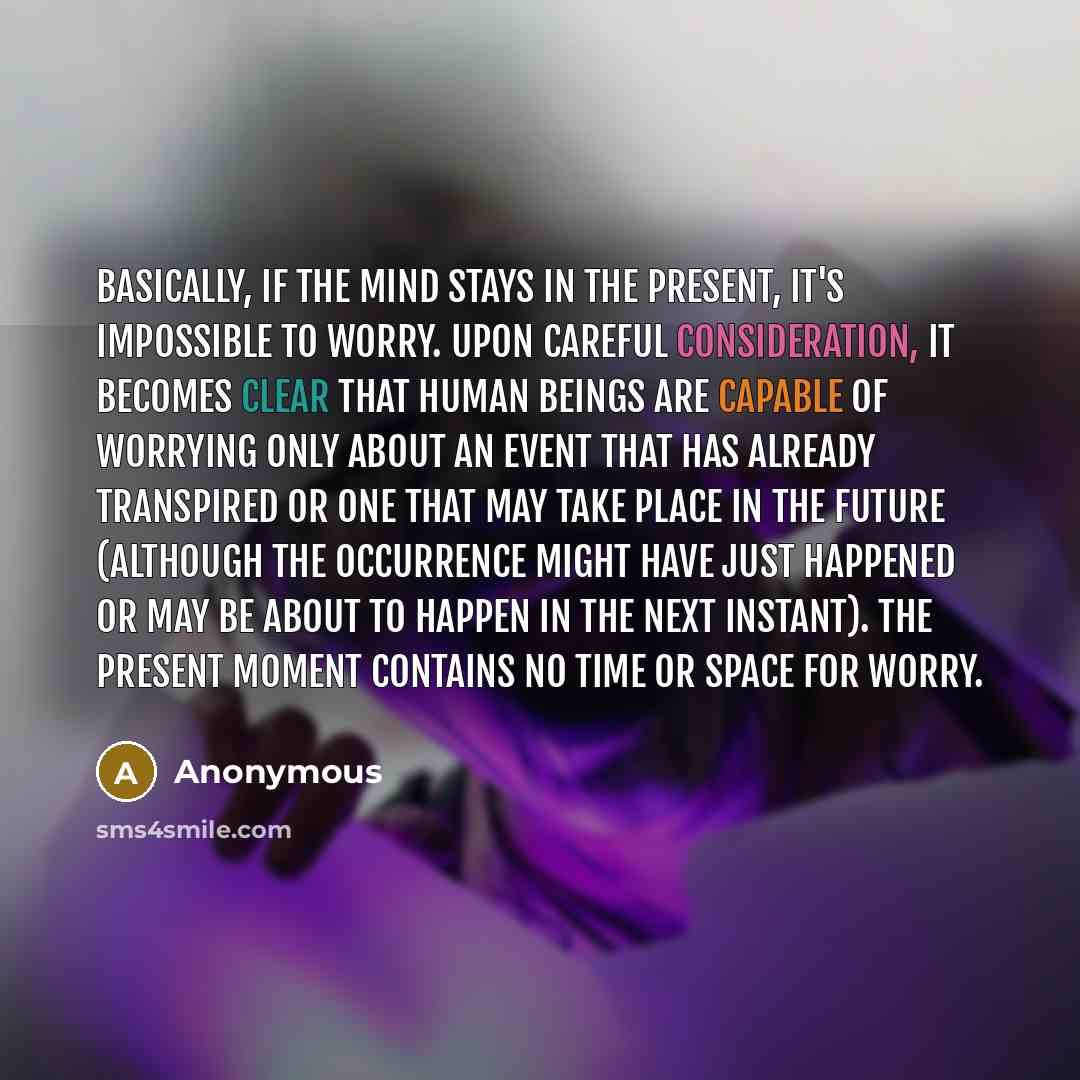 “Basically, if the mind stays in the present, it's impossible to worry. Upon careful consideration, it becomes clear that human beings are capable of worrying only about an event that has already transpired or one that may take place in the future (although the occurrence might have just happened…” quote by Anonymous