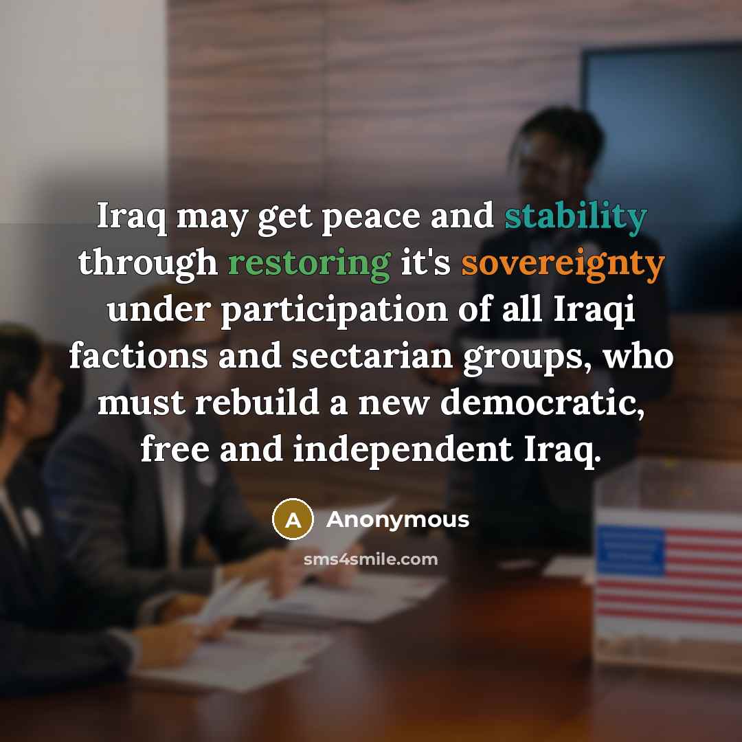 “Iraq may get peace and stability through restoring it's sovereignty under participation of all Iraqi factions and sectarian groups, who must rebuild a new democratic, free and independent Iraq.” quote by Anonymous