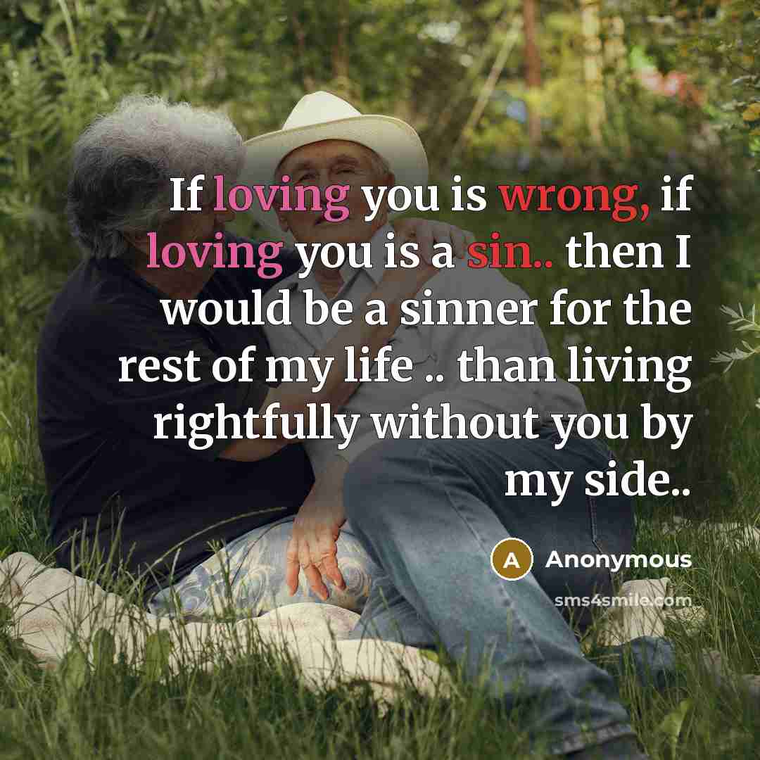 “If loving you is wrong, if loving you is a sin.. then I would be a sinner for the rest of my life .. than living rightfully without you by my side..” quote by Anonymous