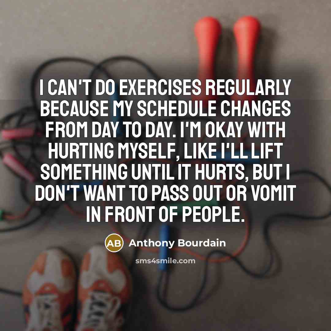 “I can't do exercises regularly because my schedule changes from day to day. I'm okay with hurting myself, like I'll lift something until it hurts, but I don't want to pass out or vomit in front of people.” quote by Anthony Bourdain