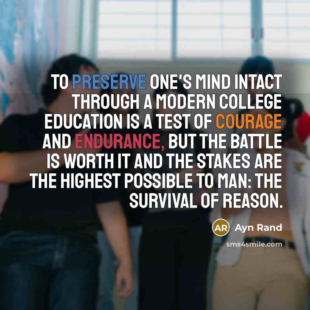 “To preserve one's mind intact through a modern college education is a test of courage and endurance, but the battle is worth it and the stakes are the highest possible to man: the survival of reason.” quote by Ayn Rand