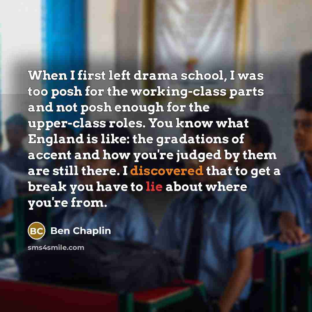 “When I first left drama school, I was too posh for the working-class parts and not posh enough for the upper-class roles. You know what England is like: the gradations of accent and how you're judged by them are still there. I discovered that to get a break you have to lie about where you're from.” quote by Ben Chaplin