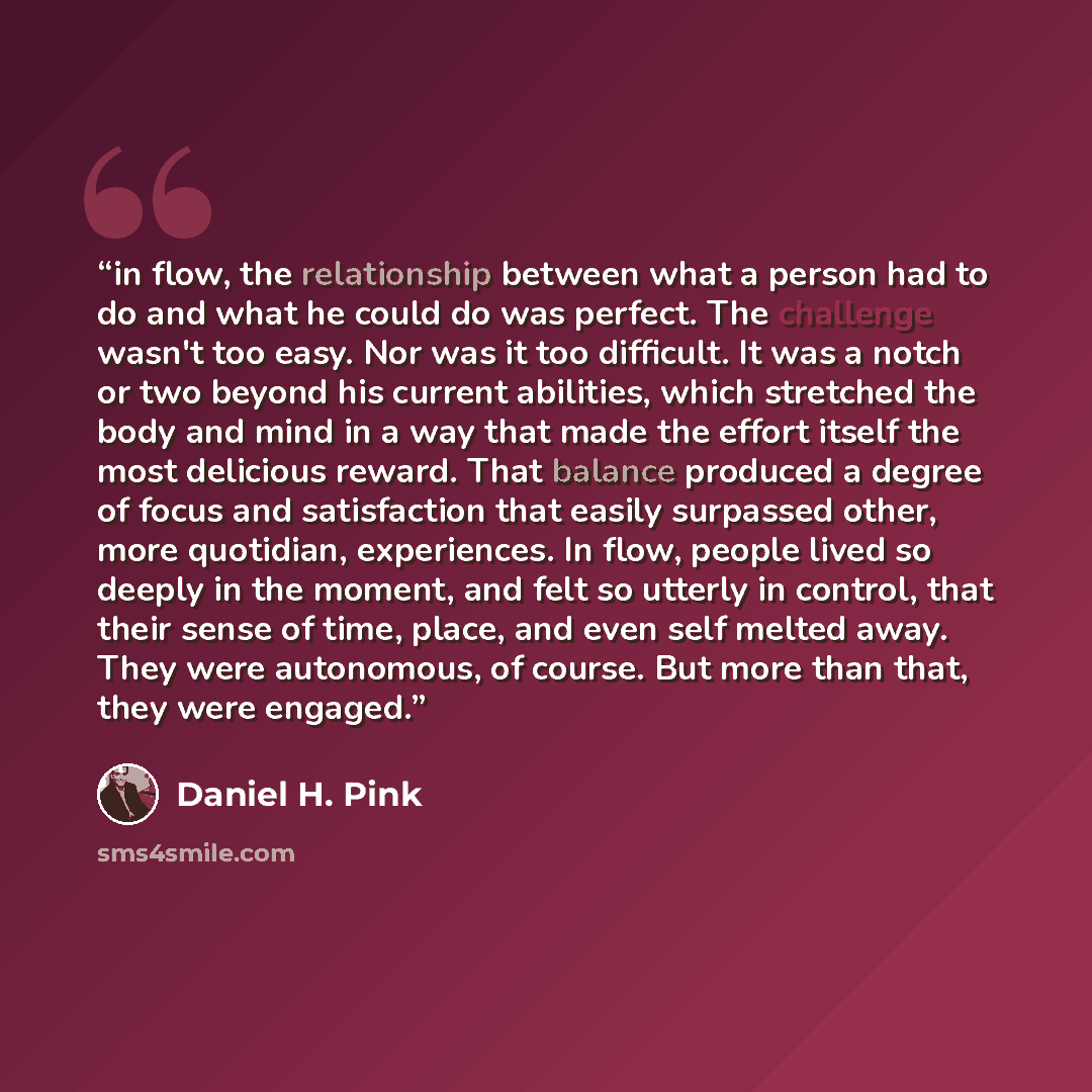 “in flow, the relationship between what a person had to do and what he could do was perfect. The challenge wasn't too easy. Nor was it too difficult. It was a notch or two beyond his current abilities, which stretched the body and mind in a way that made the effort itself the most delicious reward…” quote by Daniel H. Pink