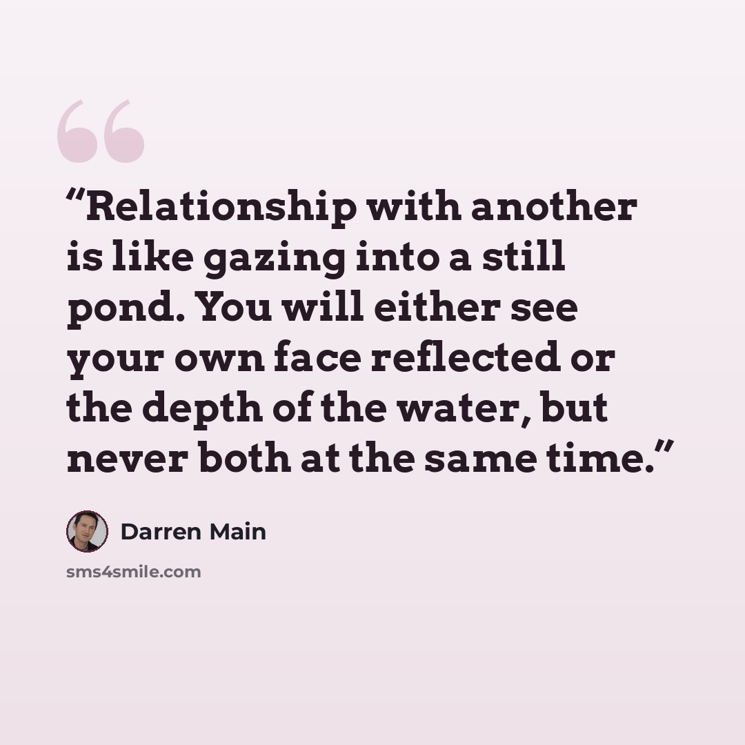 “Relationship with another is like gazing into a still pond. You will either see your own face reflected or the depth of the water, but never both at the same time.” quote by Darren Main