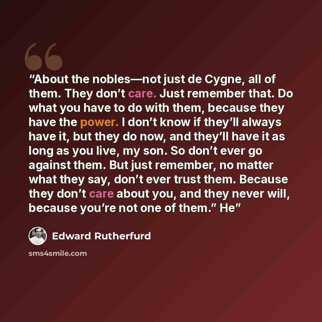 “About the nobles—not just de Cygne, all of them. They don’t care. Just remember that. Do what you have to do with them, because they have the power. I don’t know if they’ll always have it, but they do now, and they’ll have it as long as you live, my son. So don’t ever go against them. But just…” quote by Edward Rutherfurd