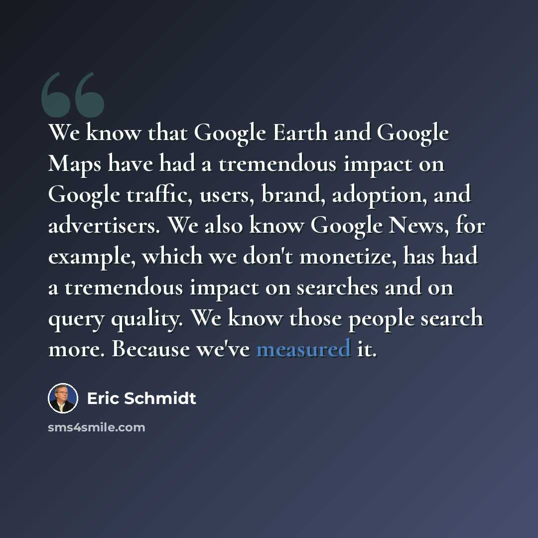 “We know that Google Earth and Google Maps have had a tremendous impact on Google traffic, users, brand, adoption, and advertisers. We also know Google News, for example, which we don't monetize, has had a tremendous impact on searches and on query quality. We know those people search more. Because…” quote by Eric Schmidt