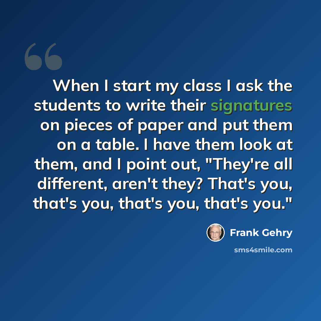 “When I start my class I ask the students to write their signatures on pieces of paper and put them on a table. I have them look at them, and I point out, "They're all different, aren't they? That's you, that's you, that's you, that's you."” quote by Frank Gehry
