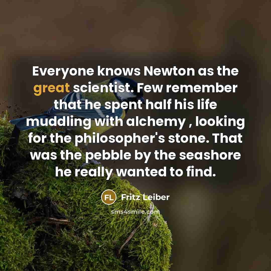 “Everyone knows Newton as the great scientist. Few remember that he spent half his life muddling with alchemy , looking for the philosopher's stone. That was the pebble by the seashore he really wanted to find.” quote by Fritz Leiber