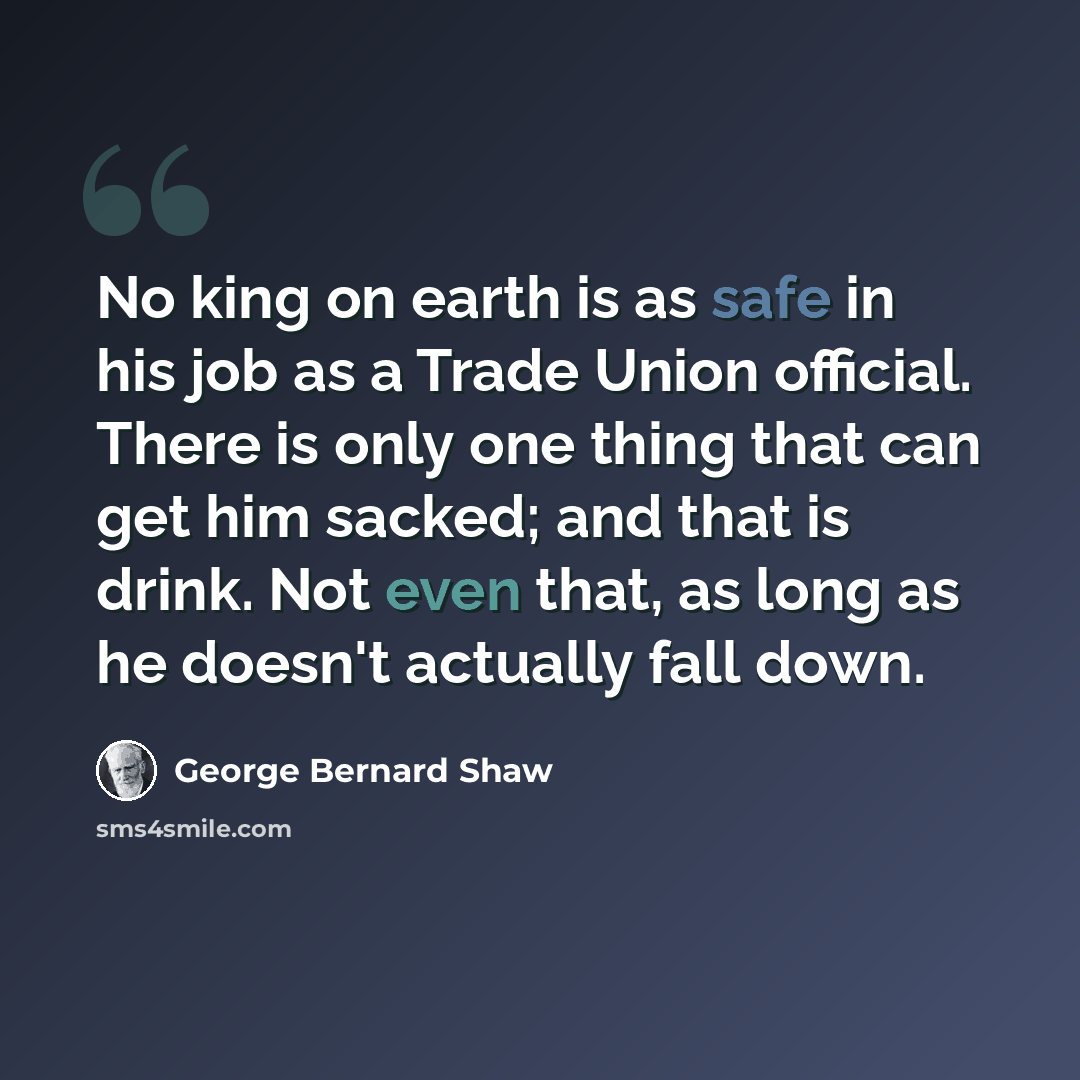 “No king on earth is as safe in his job as a Trade Union official. There is only one thing that can get him sacked; and that is drink. Not even that, as long as he doesn't actually fall down.” quote by George Bernard Shaw
