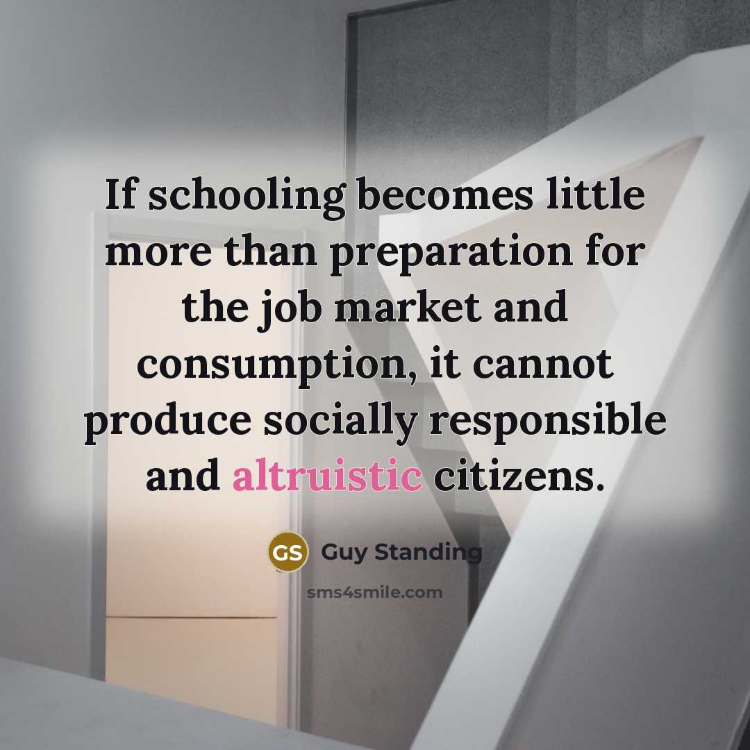 “If schooling becomes little more than preparation for the job market and consumption, it cannot produce socially responsible and altruistic citizens.” quote by Guy Standing