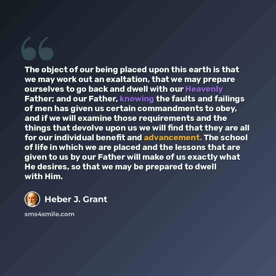 “The object of our being placed upon this earth is that we may work out an exaltation, that we may prepare ourselves to go back and dwell with our Heavenly Father; and our Father, knowing the faults and failings of men has given us certain commandments to obey, and if we will examine those…” quote by Heber J. Grant