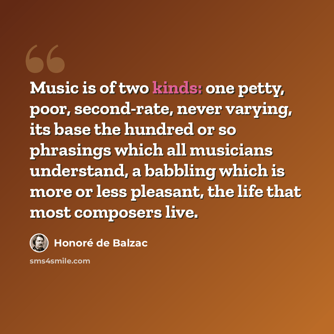 “Music is of two kinds: one petty, poor, second-rate, never varying, its base the hundred or so phrasings which all musicians understand, a babbling which is more or less pleasant, the life that most composers live.” quote by Honore de Balzac
