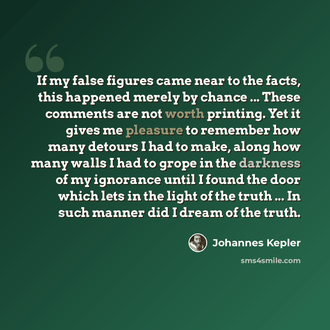 “If my false figures came near to the facts, this happened merely by chance ... These comments are not worth printing. Yet it gives me pleasure to remember how many detours I had to make, along how many walls I had to grope in the darkness of my ignorance until I found the door which lets in the…” quote by Johannes Kepler