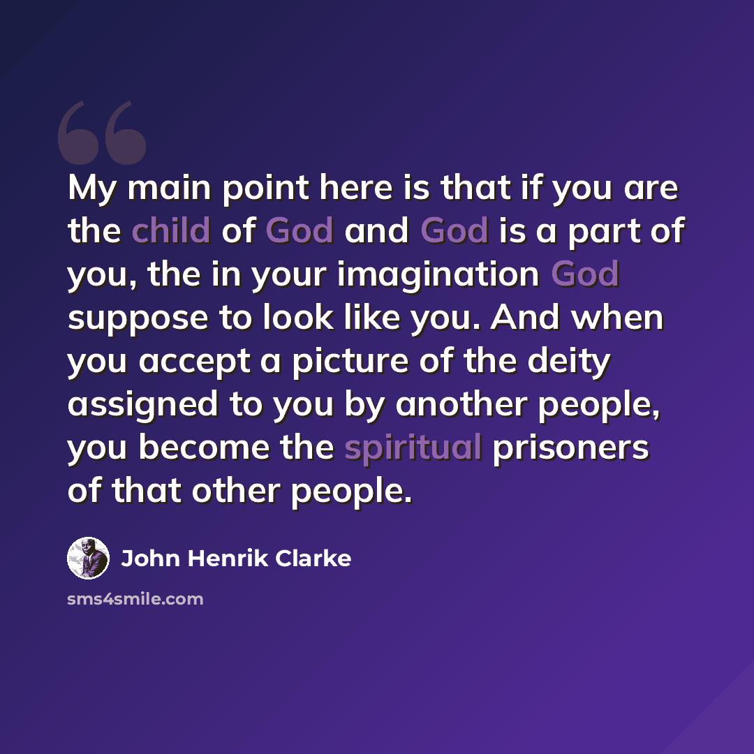 “My main point here is that if you are the child of God and God is a part of you, the in your imagination God suppose to look like you. And when you accept a picture of the deity assigned to you by another people, you become the spiritual prisoners of that other people.” quote by John Henrik Clarke