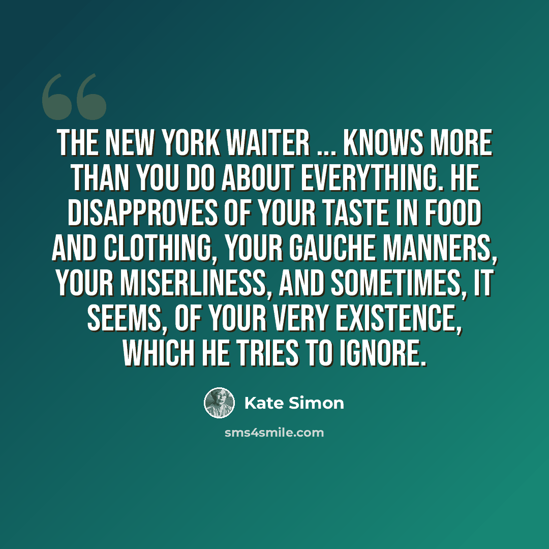 “The New York waiter ... knows more than you do about everything. He disapproves of your taste in food and clothing, your gauche manners, your miserliness, and sometimes, it seems, of your very existence, which he tries to ignore.” quote by Kate Simon