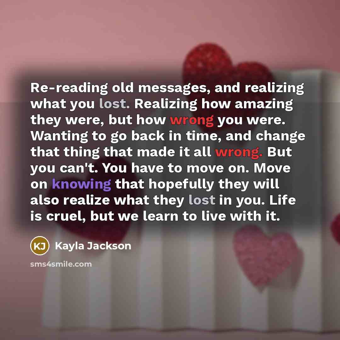 “Re-reading old messages, and realizing what you lost. Realizing how amazing they were, but how wrong you were. Wanting to go back in time, and change that thing that made it all wrong. But you can't. You have to move on. Move on knowing that hopefully they will also realize what they lost in you…” quote by Kayla Jackson