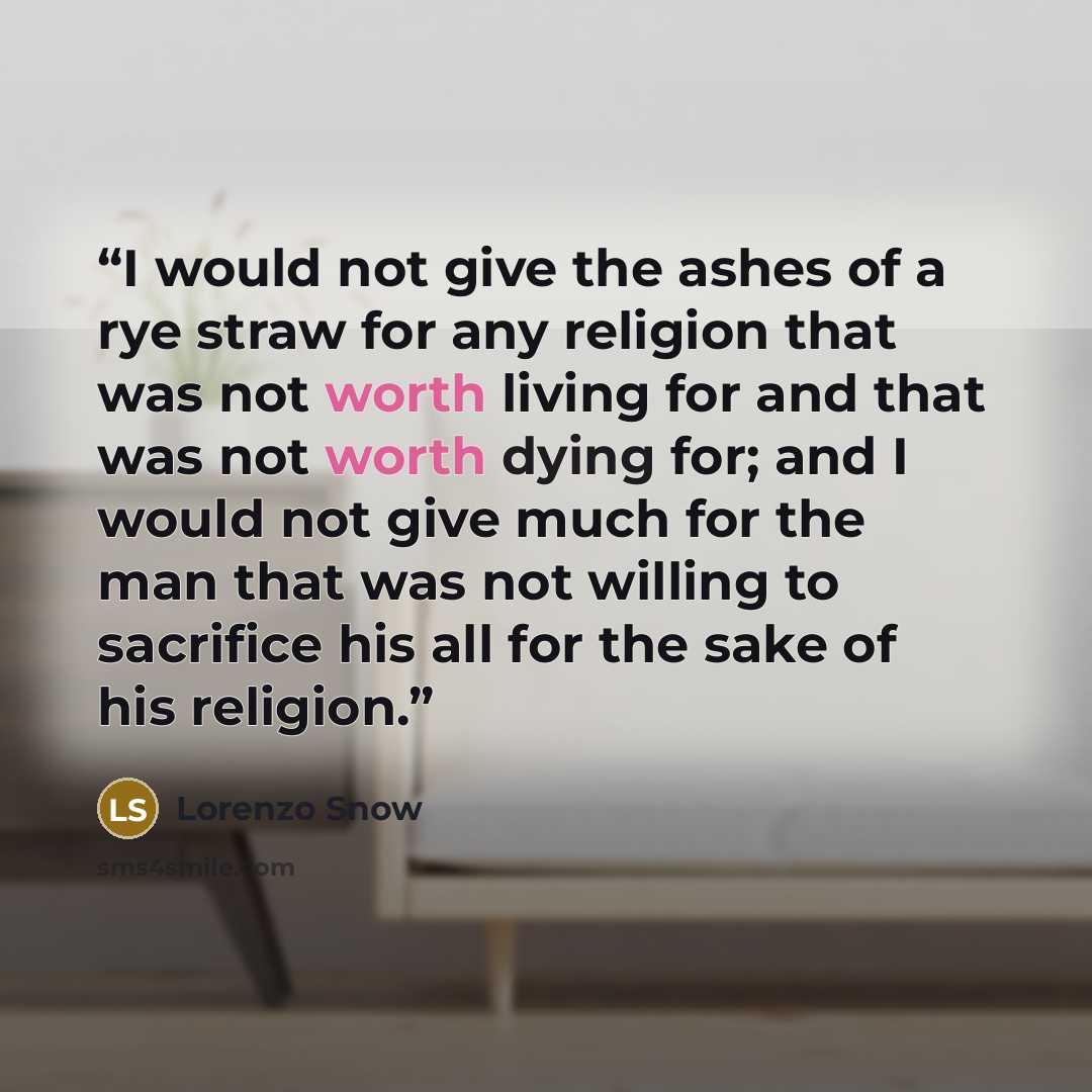“I would not give the ashes of a rye straw for any religion that was not worth living for and that was not worth dying for; and I would not give much for the man that was not willing to sacrifice his all for the sake of his religion.” quote by Lorenzo Snow