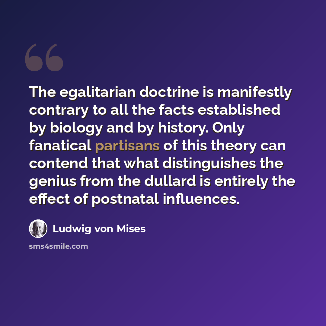 “The egalitarian doctrine is manifestly contrary to all the facts established by biology and by history. Only fanatical partisans of this theory can contend that what distinguishes the genius from the dullard is entirely the effect of postnatal influences.” quote by Ludwig von Mises