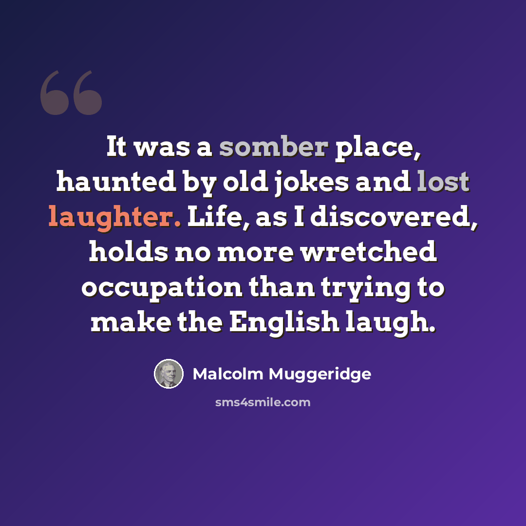 “It was a somber place, haunted by old jokes and lost laughter. Life, as I discovered, holds no more wretched occupation than trying to make the English laugh.” quote by Malcolm Muggeridge