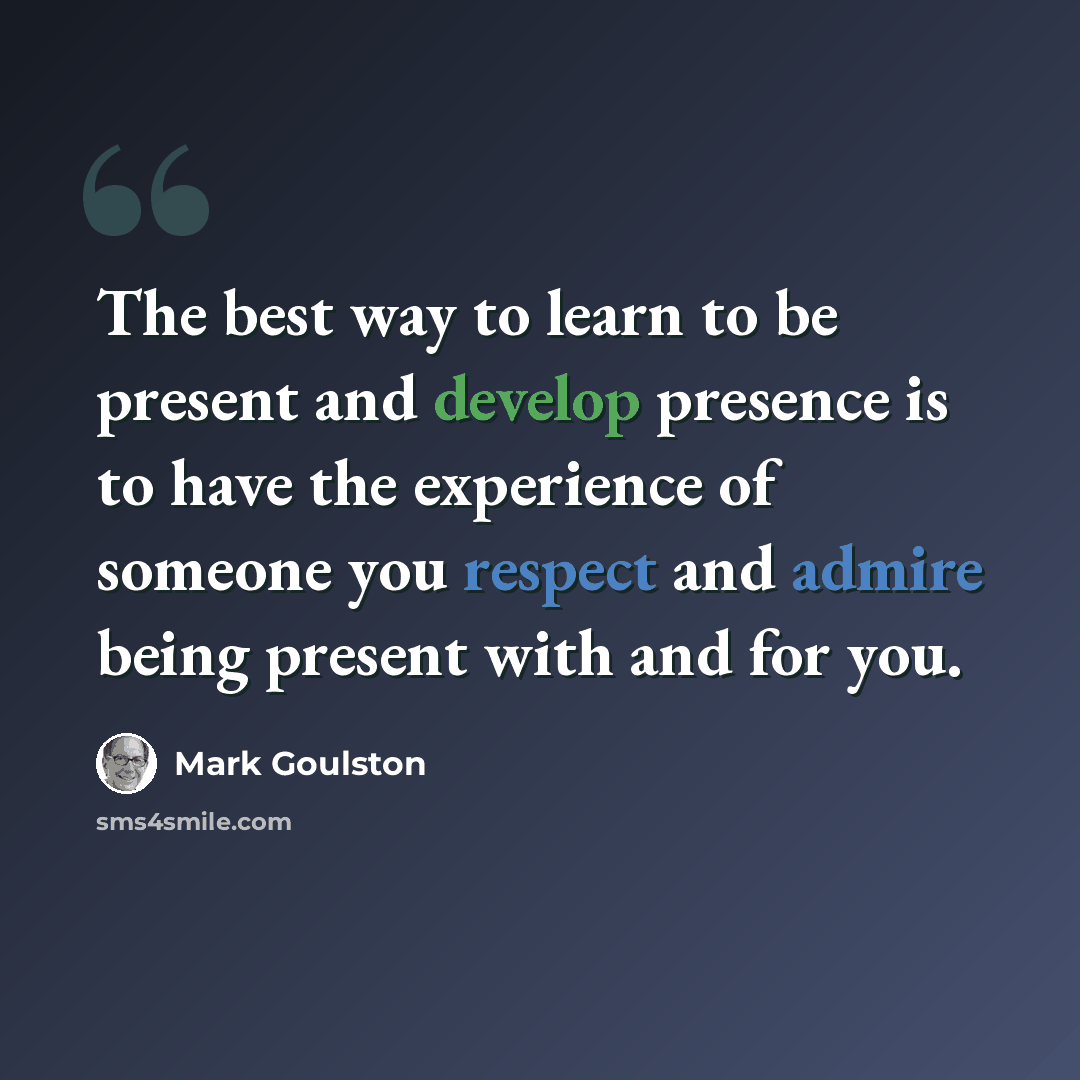 “The best way to learn to be present and develop presence is to have the experience of someone you respect and admire being present with and for you.” quote by Mark Goulston