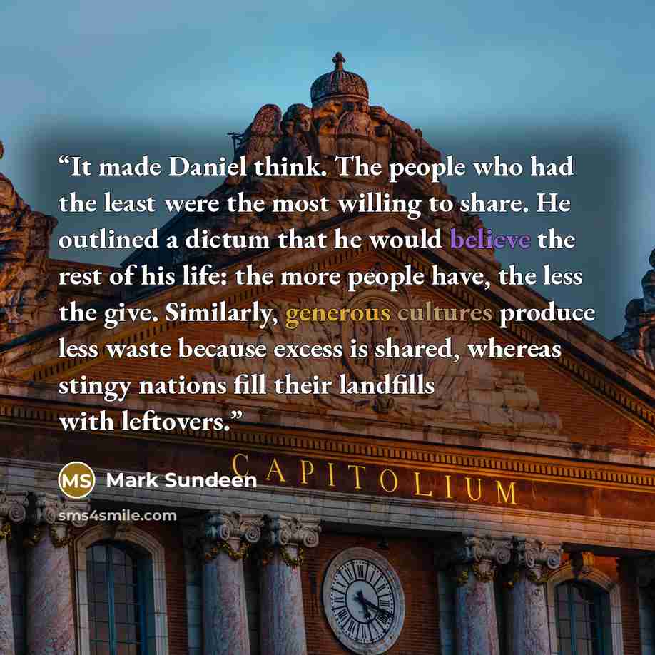 “It made Daniel think. The people who had the least were the most willing to share. He outlined a dictum that he would believe the rest of his life: the more people have, the less the give. Similarly, generous cultures produce less waste because excess is shared, whereas stingy nations fill their…” quote by Mark Sundeen