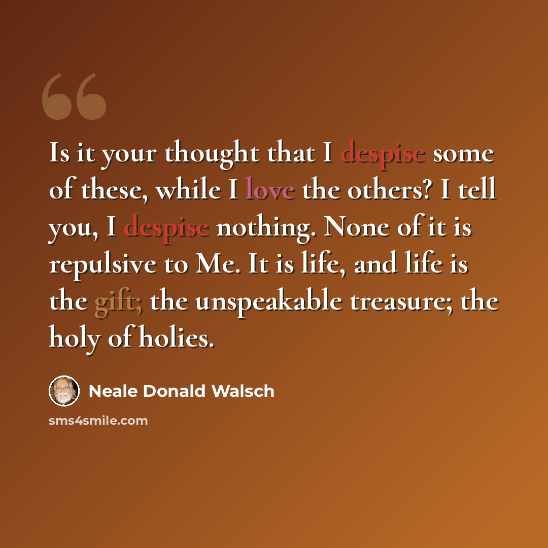 “Is it your thought that I despise some of these, while I love the others? I tell you, I despise nothing. None of it is repulsive to Me. It is life, and life is the gift; the unspeakable treasure; the holy of holies.” quote by Neale Donald Walsch