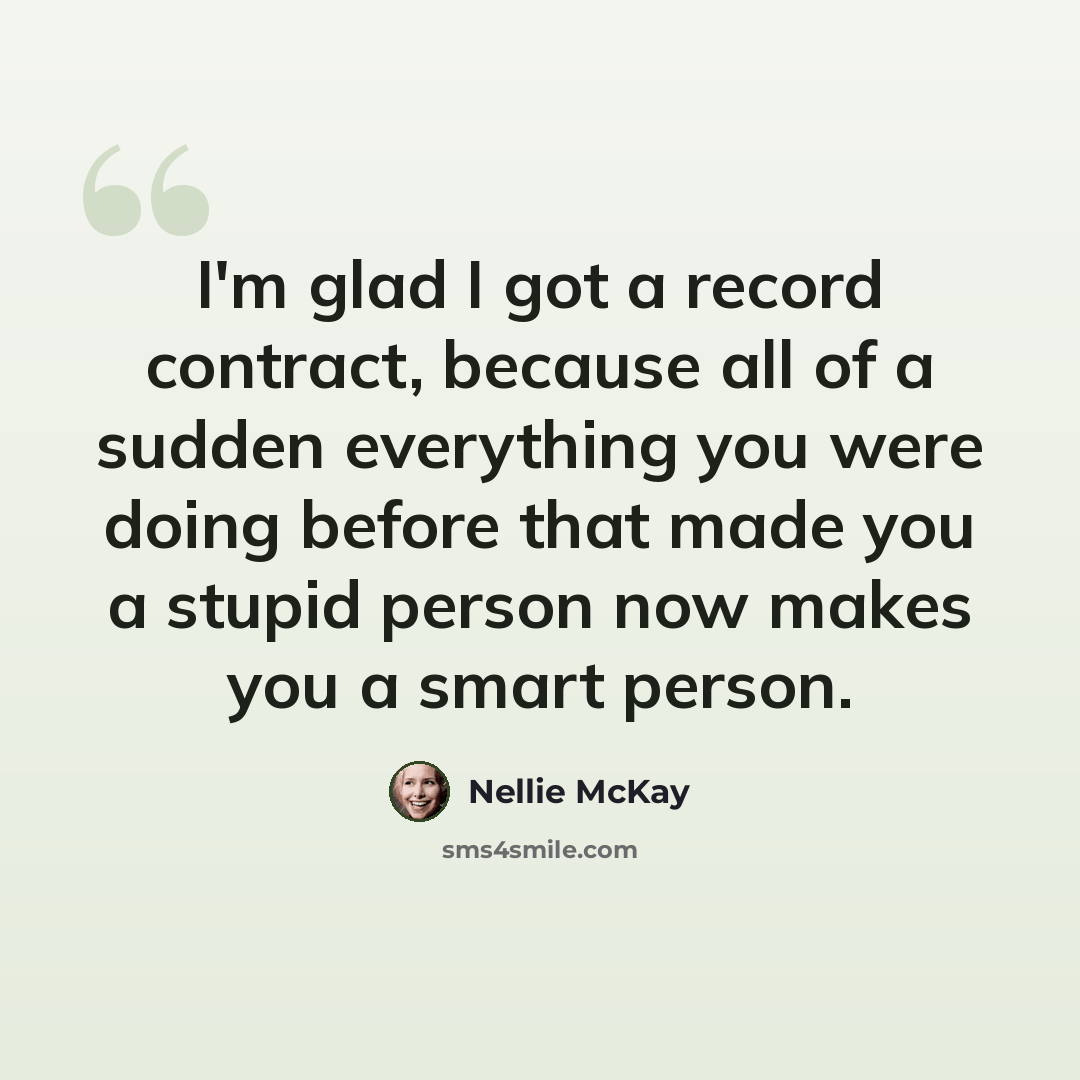 “I'm glad I got a record contract, because all of a sudden everything you were doing before that made you a stupid person now makes you a smart person.” quote by Nellie McKay