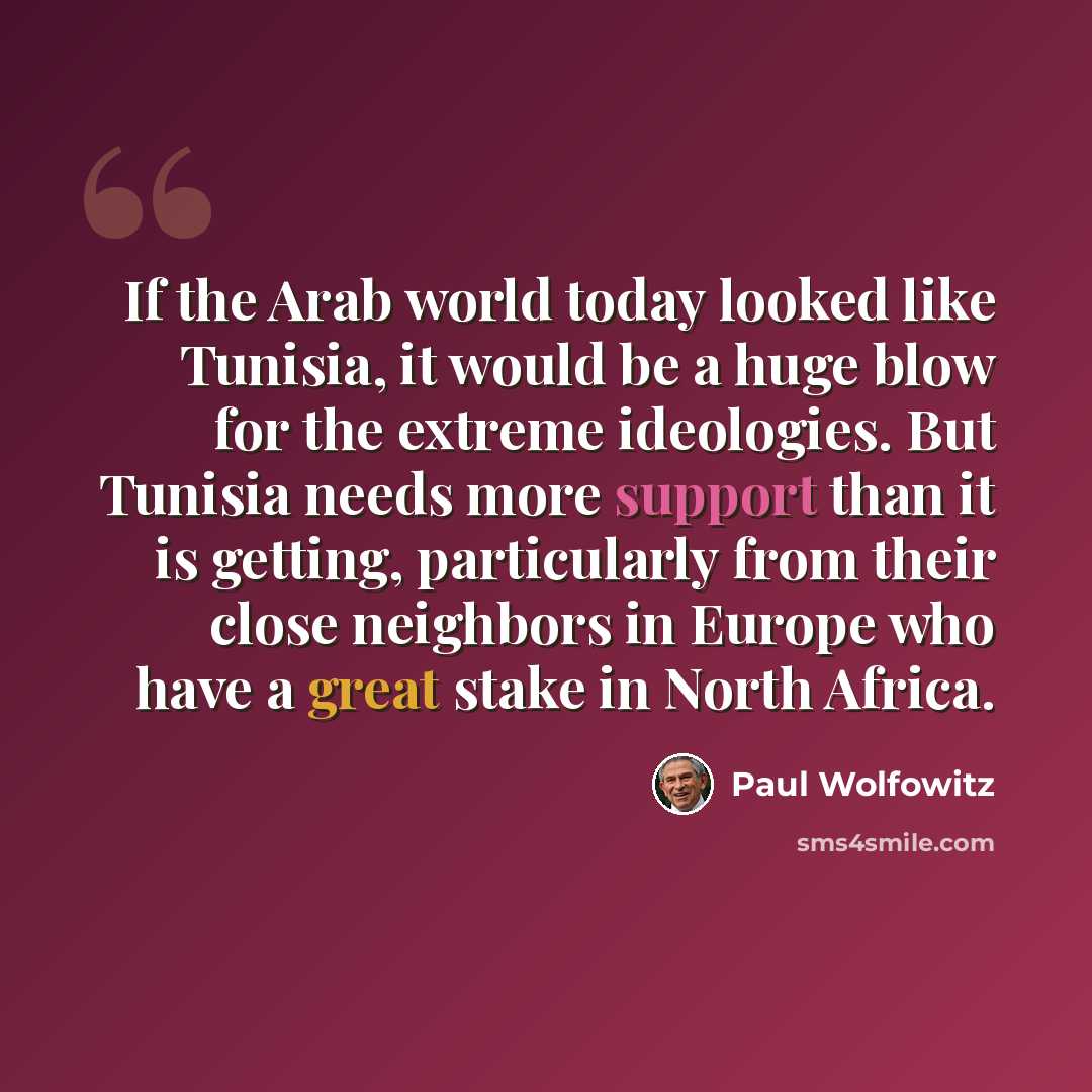 “If the Arab world today looked like Tunisia, it would be a huge blow for the extreme ideologies. But Tunisia needs more support than it is getting, particularly from their close neighbors in Europe who have a great stake in North Africa.” quote by Paul Wolfowitz