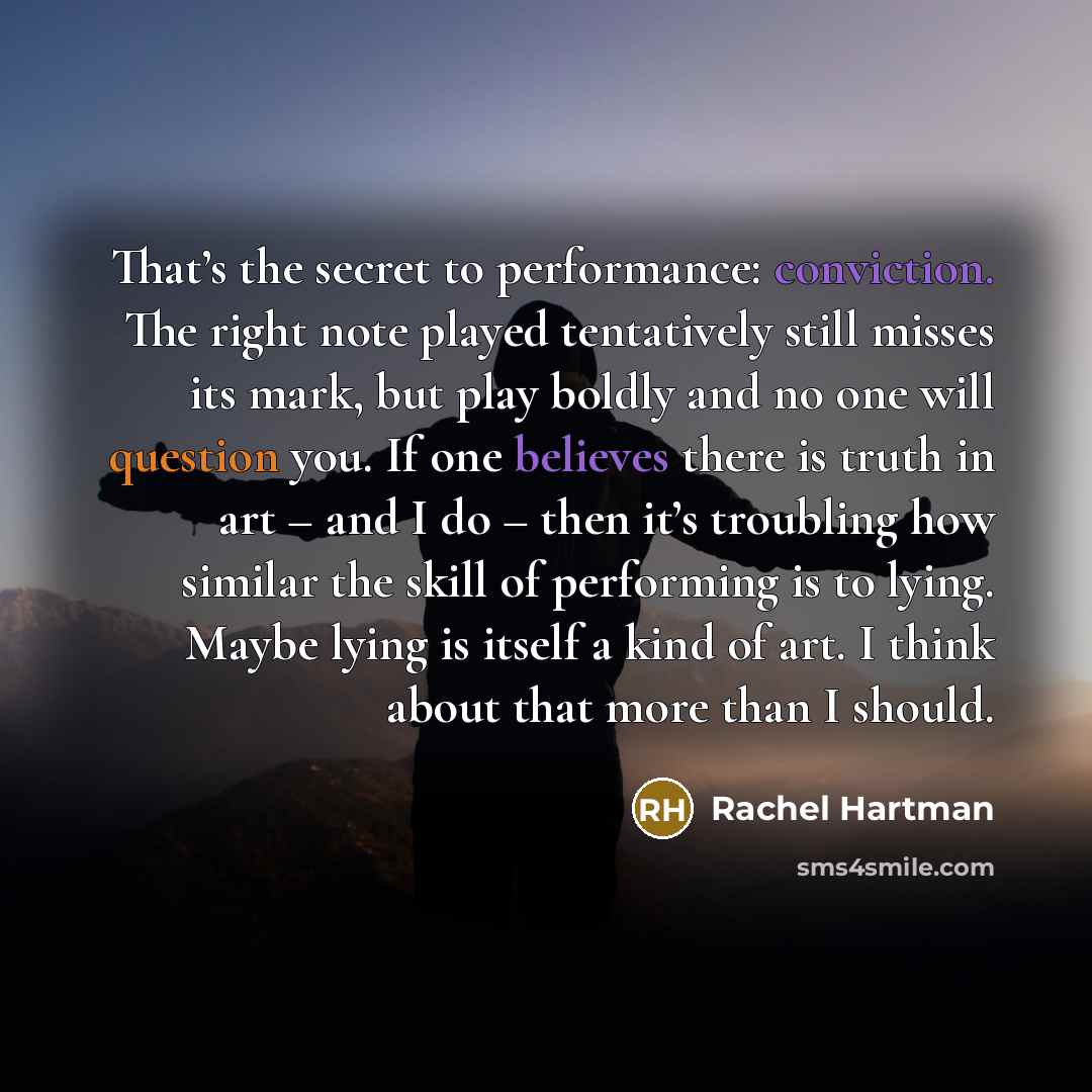 “That’s the secret to performance: conviction. The right note played tentatively still misses its mark, but play boldly and no one will question you. If one believes there is truth in art – and I do – then it’s troubling how similar the skill of performing is to lying. Maybe lying is itself a kind…” quote by Rachel Hartman
