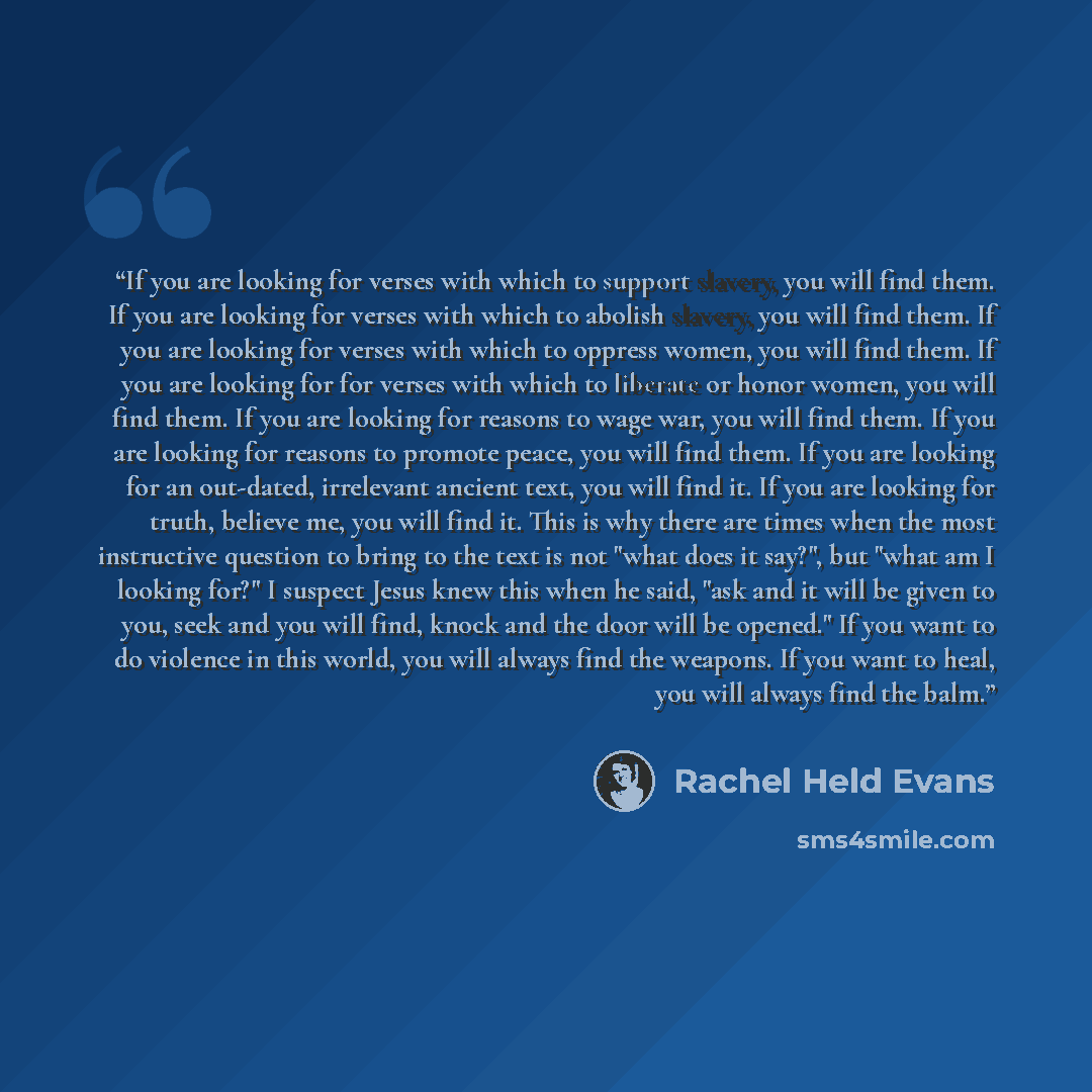 “If you are looking for verses with which to support slavery, you will find them. If you are looking for verses with which to abolish slavery, you will find them. If you are looking for verses with which to oppress women, you will find them. If you are looking for for verses with which to liberate…” quote by Rachel Held Evans