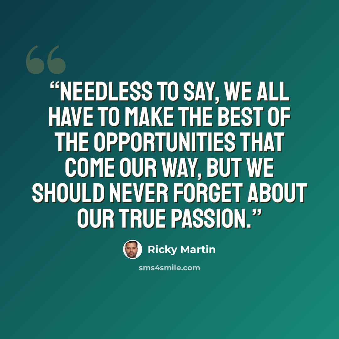 “Needless to say, we all have to make the best of the opportunities that come our way, but we should never forget about our true passion.” quote by Ricky Martin