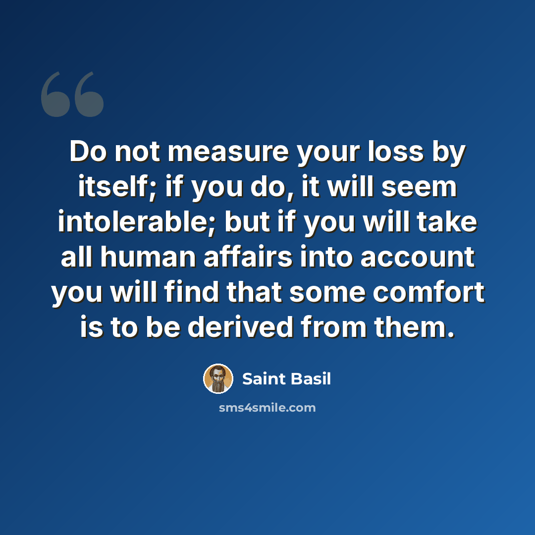 “Do not measure your loss by itself; if you do, it will seem intolerable; but if you will take all human affairs into account you will find that some comfort is to be derived from them.” quote by Saint Basil