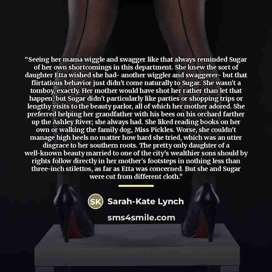 “Seeing her mama wiggle and swagger like that always reminded Sugar of her own shortcomings in this department. She knew the sort of daughter Etta wished she had- another wiggler and swaggerer- but that flirtatious behavior just didn't come naturally to Sugar. She wasn't a tomboy, exactly. Her…” quote by Sarah-Kate Lynch