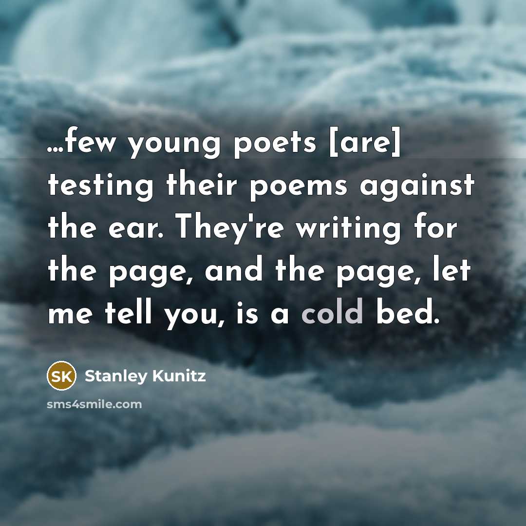 “...few young poets [are] testing their poems against the ear. They're writing for the page, and the page, let me tell you, is a cold bed.” quote by Stanley Kunitz