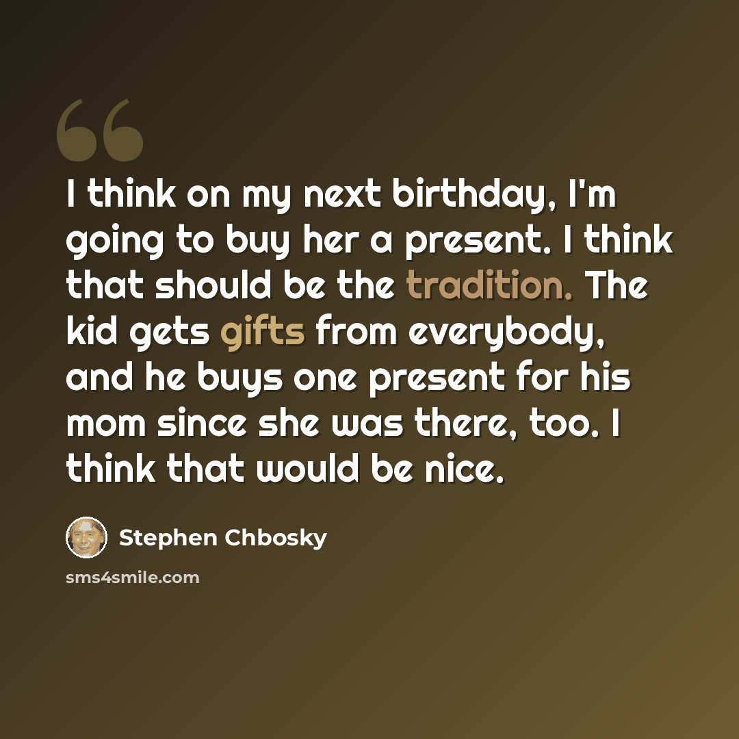 “I think on my next birthday, I'm going to buy her a present. I think that should be the tradition. The kid gets gifts from everybody, and he buys one present for his mom since she was there, too. I think that would be nice.” quote by Stephen Chbosky