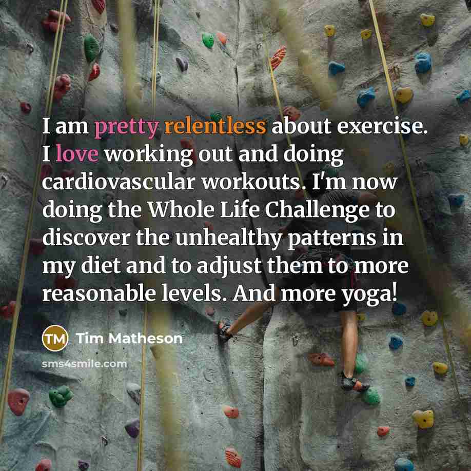 “I am pretty relentless about exercise. I love working out and doing cardiovascular workouts. I'm now doing the Whole Life Challenge to discover the unhealthy patterns in my diet and to adjust them to more reasonable levels. And more yoga!” quote by Tim Matheson