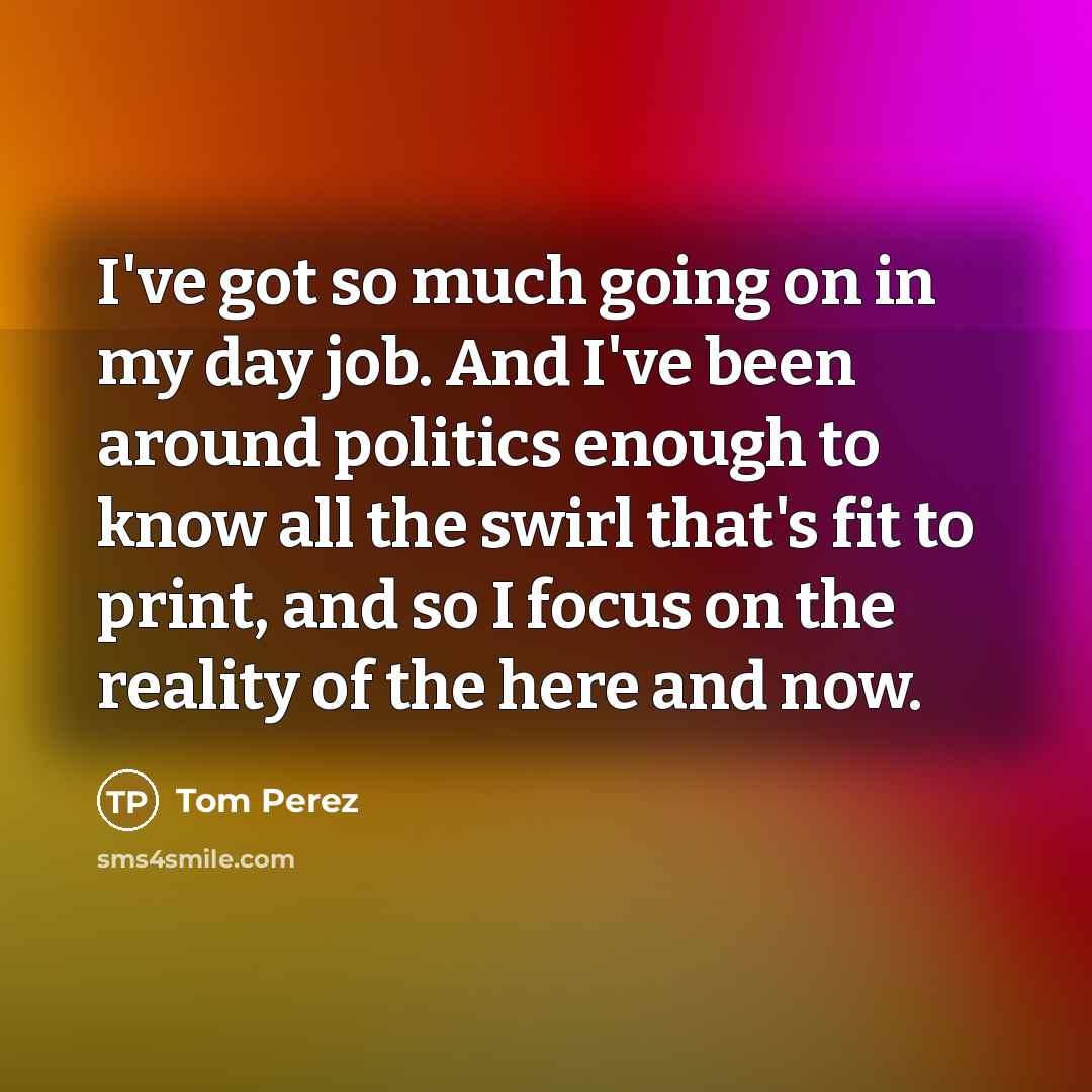 “I've got so much going on in my day job. And I've been around politics enough to know all the swirl that's fit to print, and so I focus on the reality of the here and now.” quote by Tom Perez