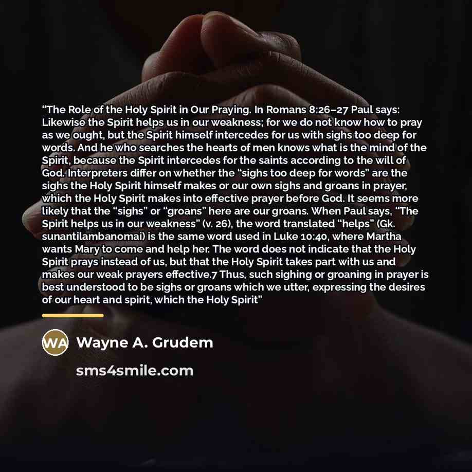 “The Role of the Holy Spirit in Our Praying. In Romans 8:26–27 Paul says: Likewise the Spirit helps us in our weakness; for we do not know how to pray as we ought, but the Spirit himself intercedes for us with sighs too deep for words. And he who searches the hearts of men knows what is the mind of…” quote by Wayne A. Grudem