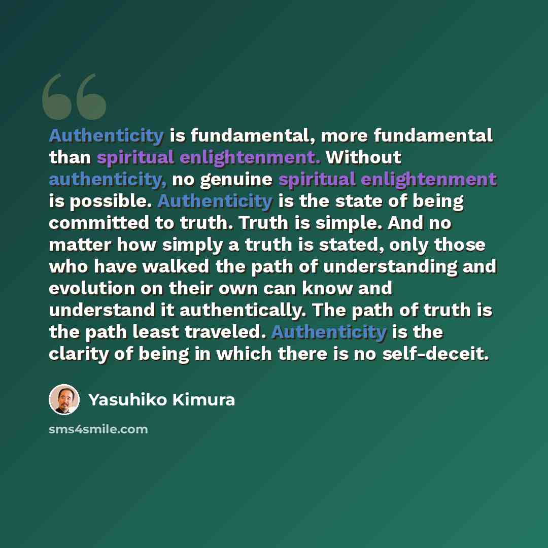 “Authenticity is fundamental, more fundamental than spiritual enlightenment. Without authenticity, no genuine spiritual enlightenment is possible. Authenticity is the state of being committed to truth. Truth is simple. And no matter how simply a truth is stated, only those who have walked the path…” quote by Yasuhiko Kimura