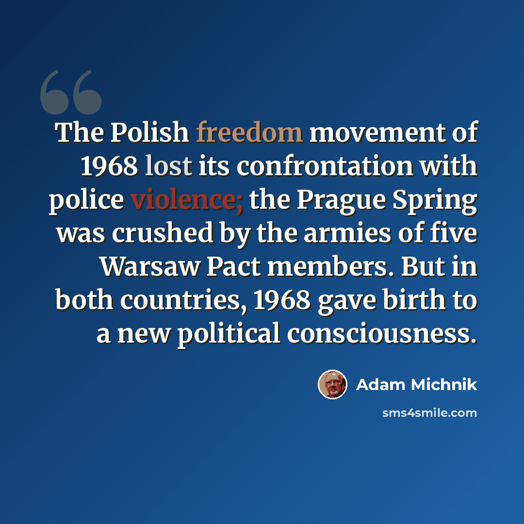 “The Polish freedom movement of 1968 lost its confrontation with police violence; the Prague Spring was crushed by the armies of five Warsaw Pact members. But in both countries, 1968 gave birth to a new political consciousness.” quote by Adam Michnik