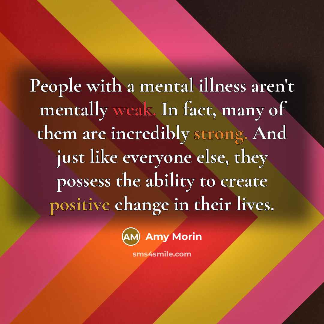 “People with a mental illness aren't mentally weak. In fact, many of them are incredibly strong. And just like everyone else, they possess the ability to create positive change in their lives.” quote by Amy Morin