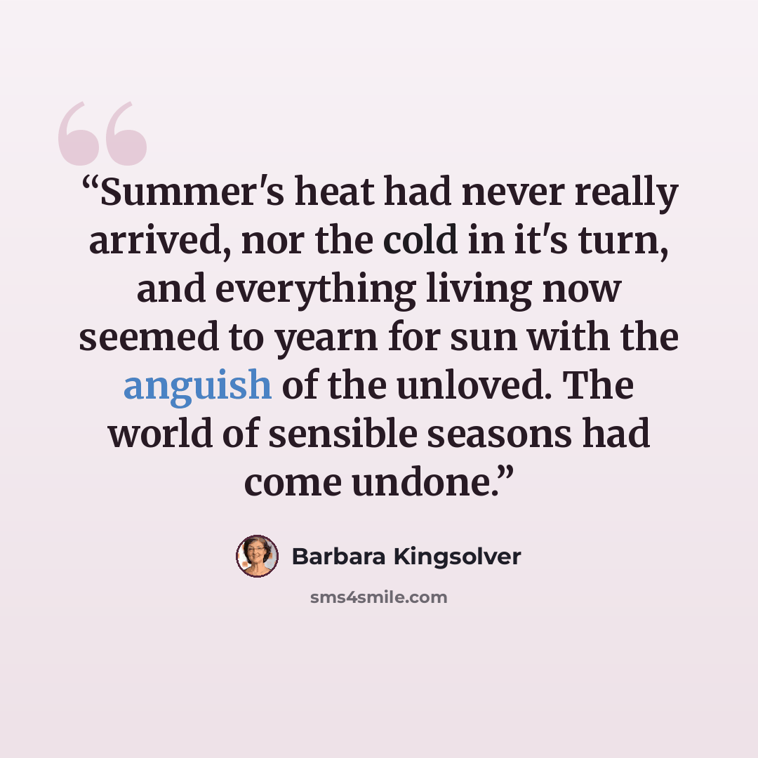 “Summer's heat had never really arrived, nor the cold in it's turn, and everything living now seemed to yearn for sun with the anguish of the unloved. The world of sensible seasons had come undone.” quote by Barbara Kingsolver
