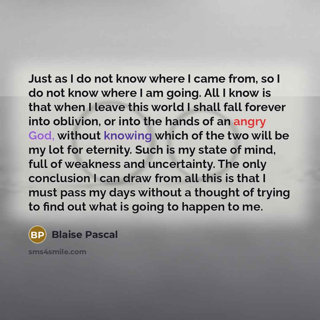 “Just as I do not know where I came from, so I do not know where I am going. All I know is that when I leave this world I shall fall forever into oblivion, or into the hands of an angry God, without knowing which of the two will be my lot for eternity. Such is my state of mind, full of weakness and…” quote by Blaise Pascal