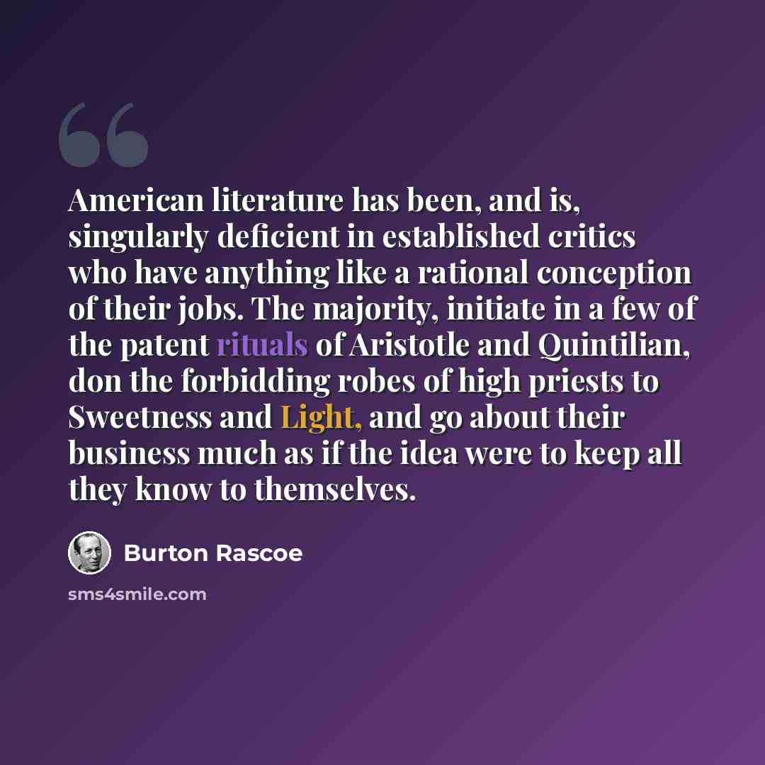 “American literature has been, and is, singularly deficient in established critics who have anything like a rational conception of their jobs. The majority, initiate in a few of the patent rituals of Aristotle and Quintilian, don the forbidding robes of high priests to Sweetness and Light, and go…” quote by Burton Rascoe