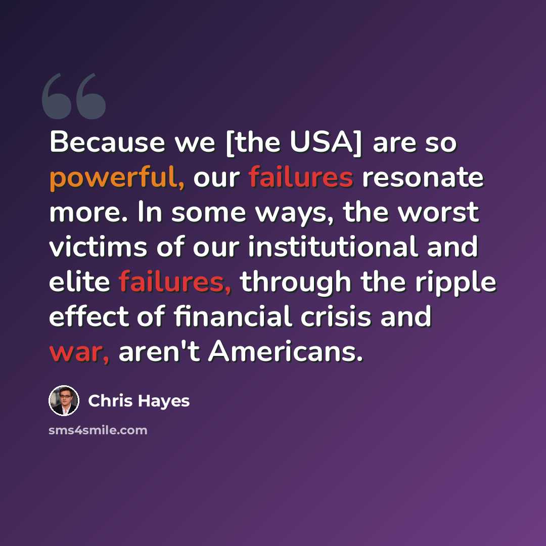 “Because we [the USA] are so powerful, our failures resonate more. In some ways, the worst victims of our institutional and elite failures, through the ripple effect of financial crisis and war, aren't Americans.” quote by Chris Hayes