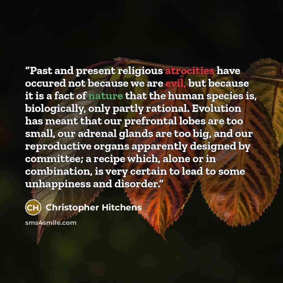“Past and present religious atrocities have occured not because we are evil, but because it is a fact of nature that the human species is, biologically, only partly rational. Evolution has meant that our prefrontal lobes are too small, our adrenal glands are too big, and our reproductive organs…” quote by Christopher Hitchens