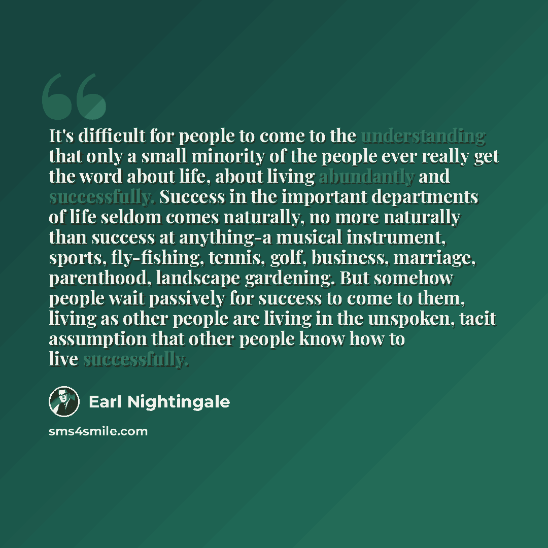 “It's difficult for people to come to the understanding that only a small minority of the people ever really get the word about life, about living abundantly and successfully. Success in the important departments of life seldom comes naturally, no more naturally than success at anything-a musical…” quote by Earl Nightingale