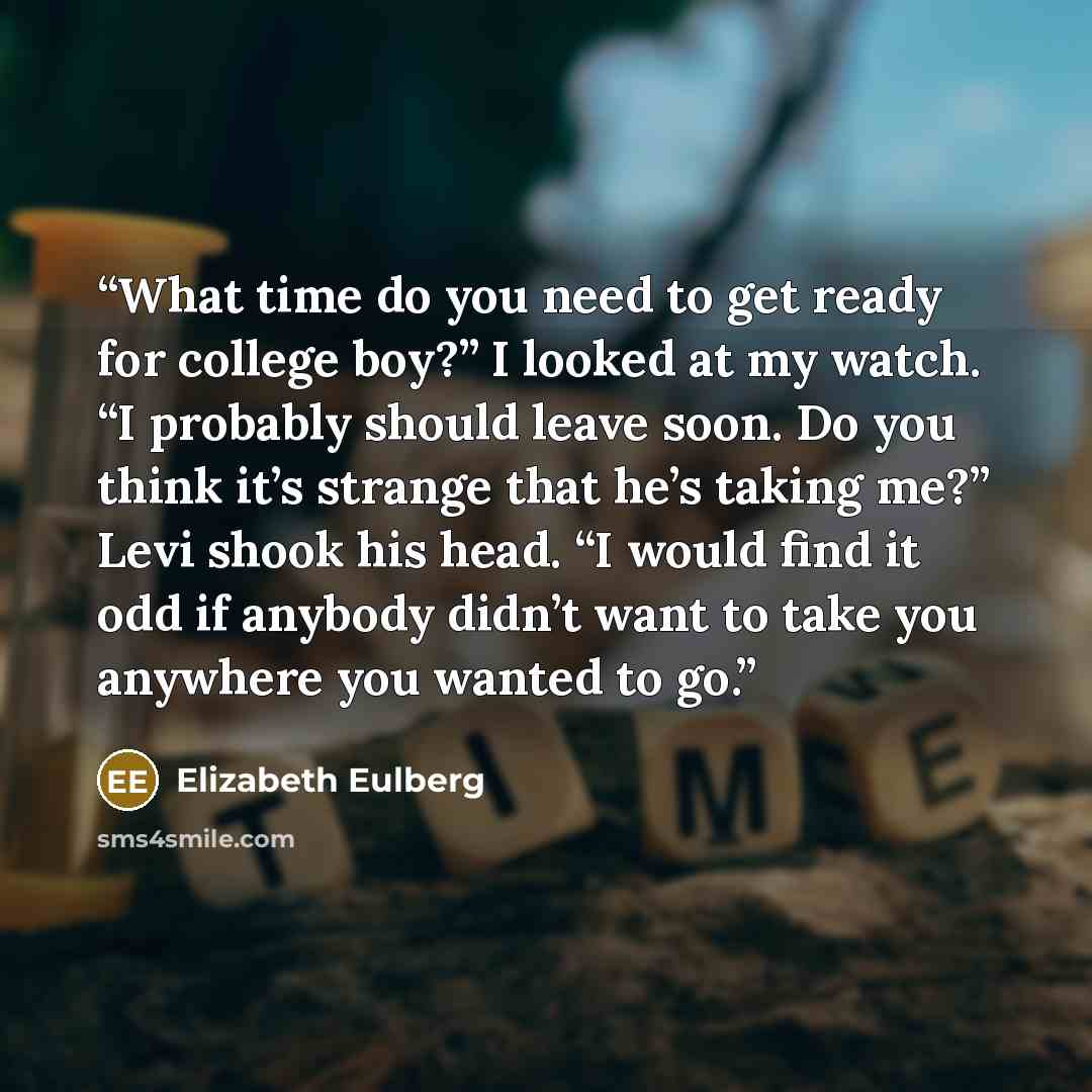 “What time do you need to get ready for college boy?” I looked at my watch. “I probably should leave soon. Do you think it’s strange that he’s taking me?” Levi shook his head. “I would find it odd if anybody didn’t want to take you anywhere you wanted to go.” quote by Elizabeth Eulberg