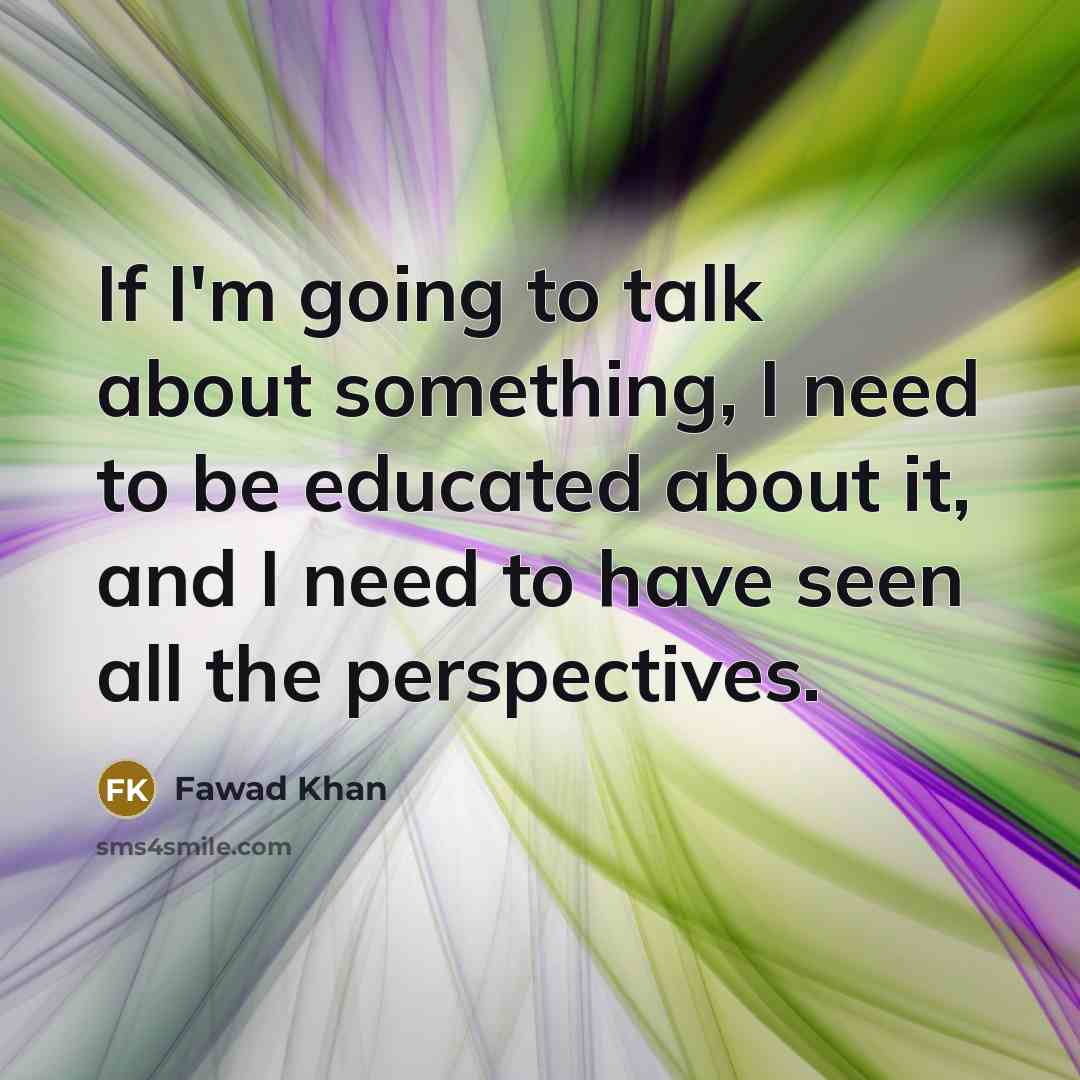 “If I'm going to talk about something, I need to be educated about it, and I need to have seen all the perspectives.” quote by Fawad Khan