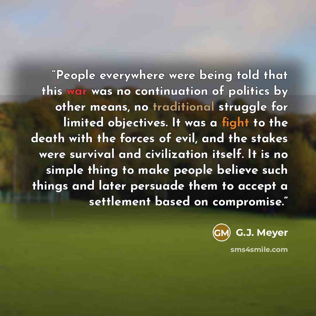 “People everywhere were being told that this war was no continuation of politics by other means, no traditional struggle for limited objectives. It was a fight to the death with the forces of evil, and the stakes were survival and civilization itself. It is no simple thing to make people believe…” quote by G.J. Meyer